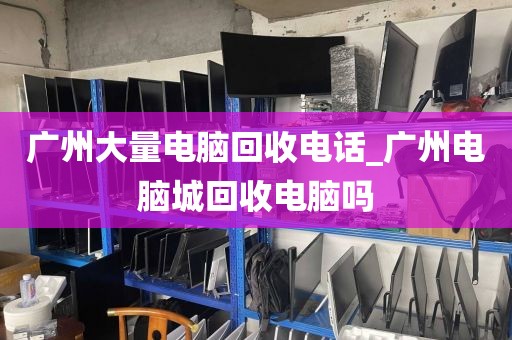 广州大量电脑回收电话_广州电脑城回收电脑吗