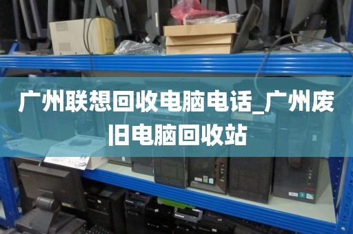 广州联想回收电脑电话_广州废旧电脑回收站