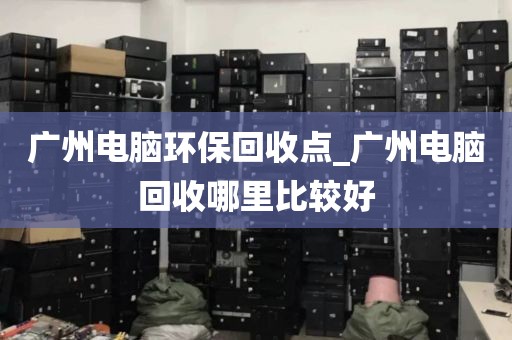 广州电脑环保回收点_广州电脑回收哪里比较好