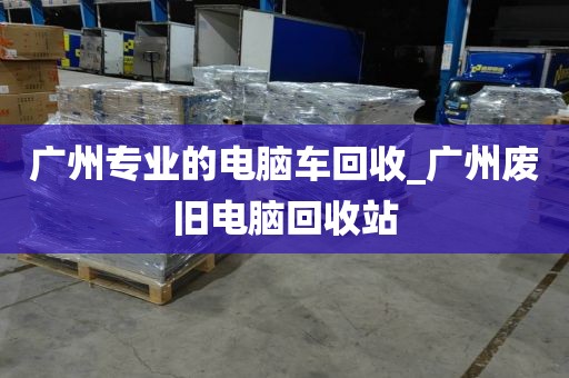 广州专业的电脑车回收_广州废旧电脑回收站