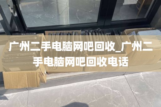 广州二手电脑网吧回收_广州二手电脑网吧回收电话
