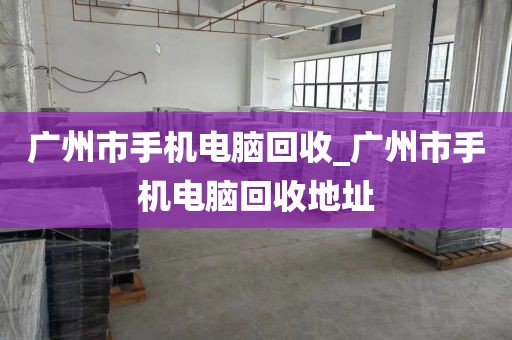 广州市手机电脑回收_广州市手机电脑回收地址