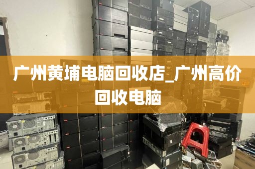 广州黄埔电脑回收店_广州高价回收电脑