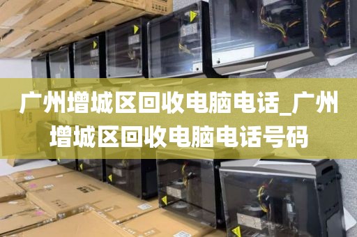 广州增城区回收电脑电话_广州增城区回收电脑电话号码