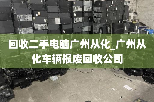 回收二手电脑广州从化_广州从化车辆报废回收公司