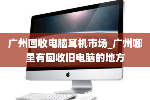 广州回收电脑耳机市场_广州哪里有回收旧电脑的地方