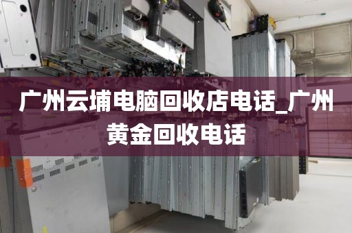 广州云埔电脑回收店电话_广州黄金回收电话