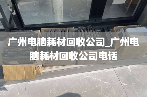 广州电脑耗材回收公司_广州电脑耗材回收公司电话