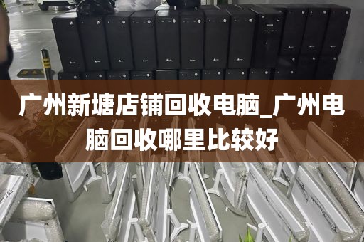 广州新塘店铺回收电脑_广州电脑回收哪里比较好