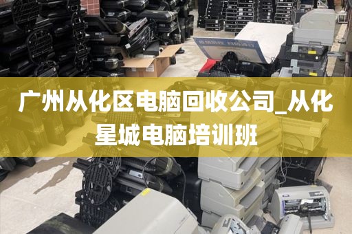 广州从化区电脑回收公司_从化星城电脑培训班