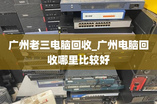 广州老三电脑回收_广州电脑回收哪里比较好