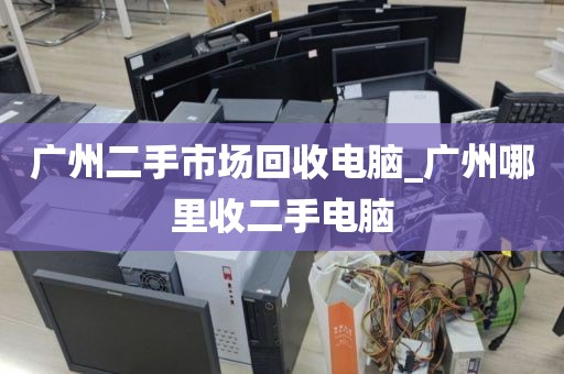 广州二手市场回收电脑_广州哪里收二手电脑
