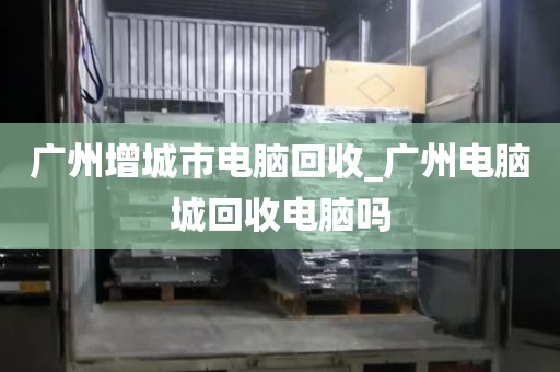 广州增城市电脑回收_广州电脑城回收电脑吗