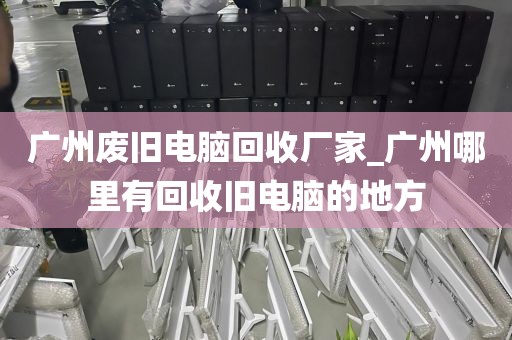 广州废旧电脑回收厂家_广州哪里有回收旧电脑的地方