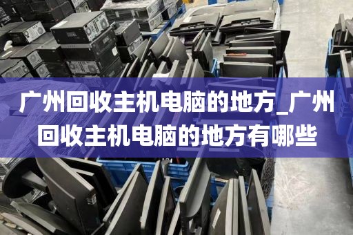 广州回收主机电脑的地方_广州回收主机电脑的地方有哪些