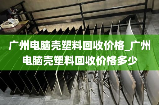广州电脑壳塑料回收价格_广州电脑壳塑料回收价格多少