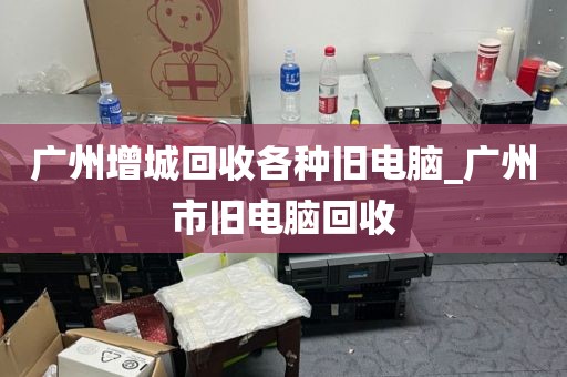 广州增城回收各种旧电脑_广州市旧电脑回收