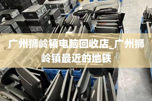 广州狮岭镇电脑回收店_广州狮岭镇最近的地铁