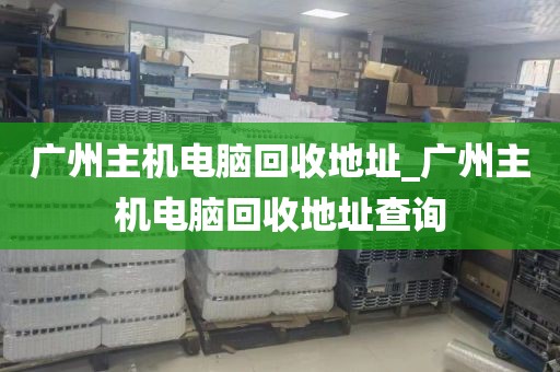 广州主机电脑回收地址_广州主机电脑回收地址查询