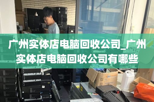 广州实体店电脑回收公司_广州实体店电脑回收公司有哪些