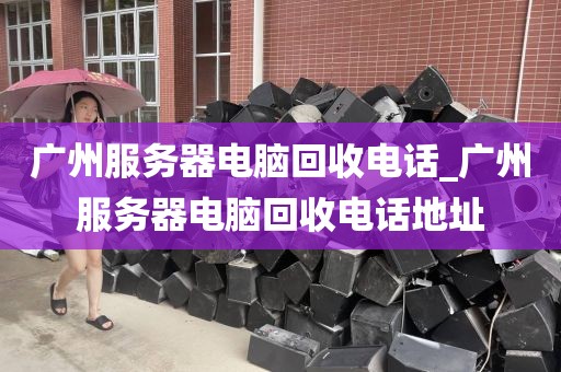 广州服务器电脑回收电话_广州服务器电脑回收电话地址