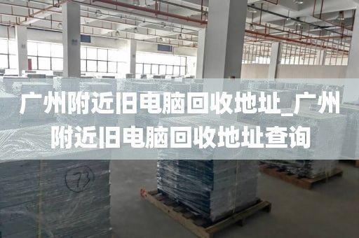 广州附近旧电脑回收地址_广州附近旧电脑回收地址查询