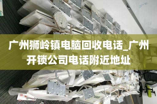 广州狮岭镇电脑回收电话_广州开锁公司电话附近地址