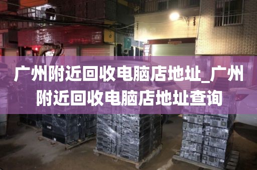 广州附近回收电脑店地址_广州附近回收电脑店地址查询