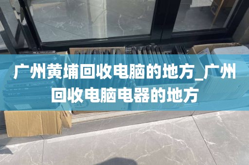 广州黄埔回收电脑的地方_广州回收电脑电器的地方