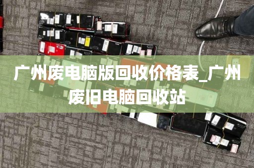 广州废电脑版回收价格表_广州废旧电脑回收站