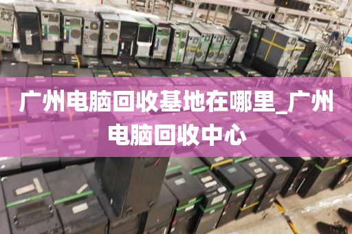 广州电脑回收基地在哪里_广州电脑回收中心