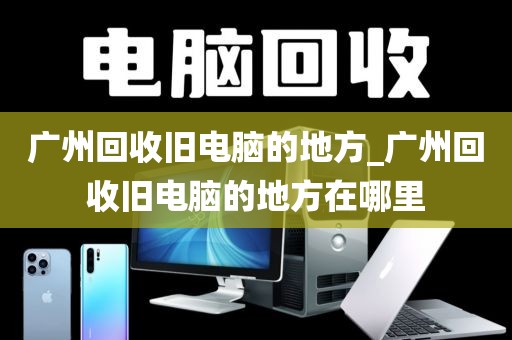 广州回收旧电脑的地方_广州回收旧电脑的地方在哪里