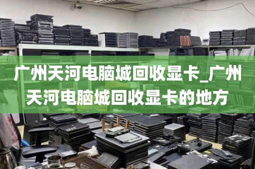 广州天河电脑城回收显卡_广州天河电脑城回收显卡的地方