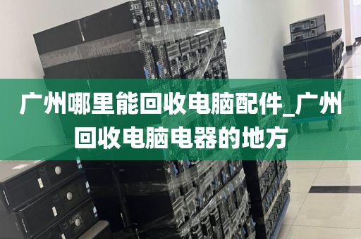 广州哪里能回收电脑配件_广州回收电脑电器的地方