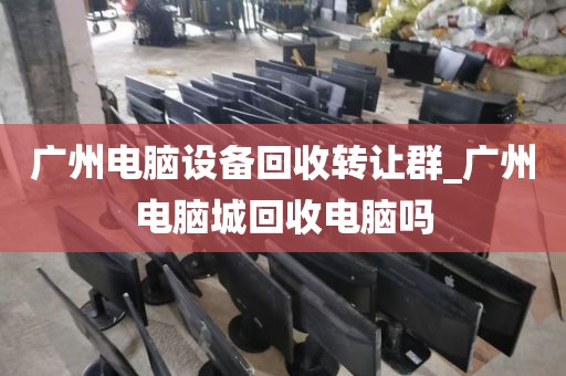 广州电脑设备回收转让群_广州电脑城回收电脑吗
