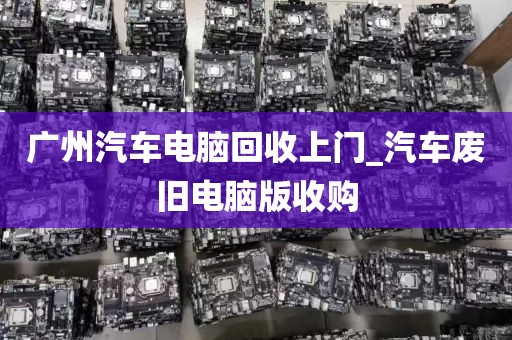 广州汽车电脑回收上门_汽车废旧电脑版收购