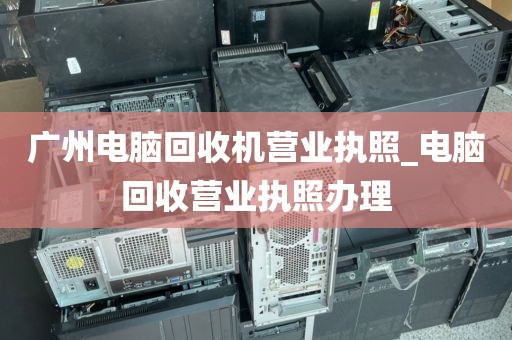 广州电脑回收机营业执照_电脑回收营业执照办理